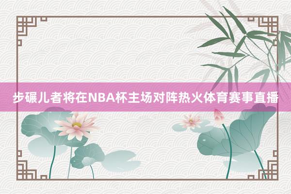 步碾儿者将在NBA杯主场对阵热火体育赛事直播