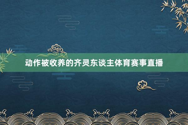动作被收养的齐灵东谈主体育赛事直播