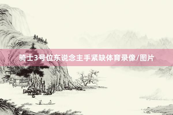 骑士3号位东说念主手紧缺体育录像/图片