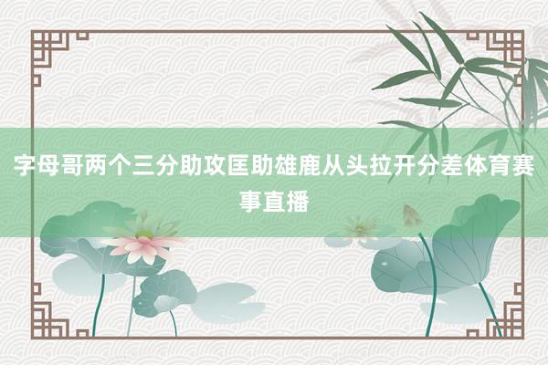 字母哥两个三分助攻匡助雄鹿从头拉开分差体育赛事直播