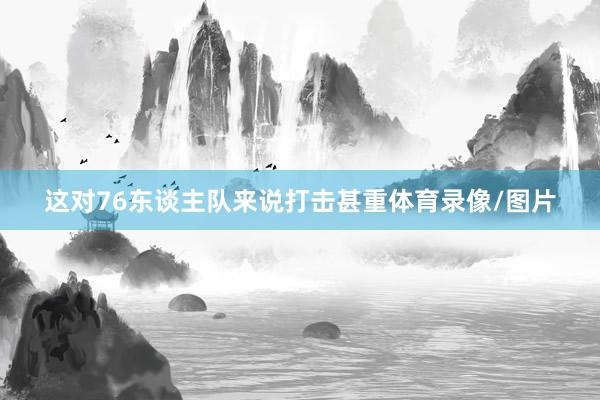 这对76东谈主队来说打击甚重体育录像/图片