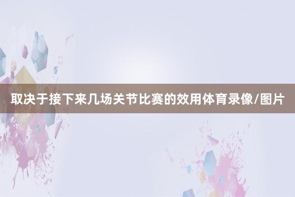 取决于接下来几场关节比赛的效用体育录像/图片