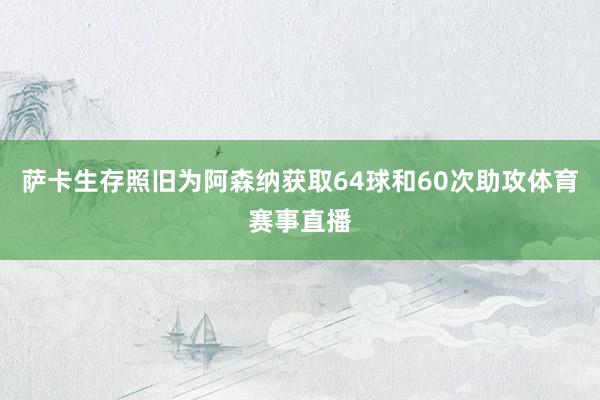 萨卡生存照旧为阿森纳获取64球和60次助攻体育赛事直播