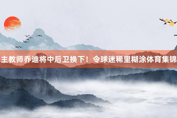 主教师乔迪将中后卫换下！令球迷稀里糊涂体育集锦