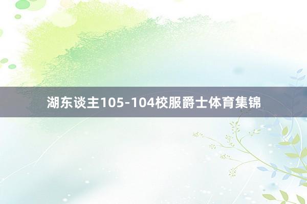 湖东谈主105-104校服爵士体育集锦