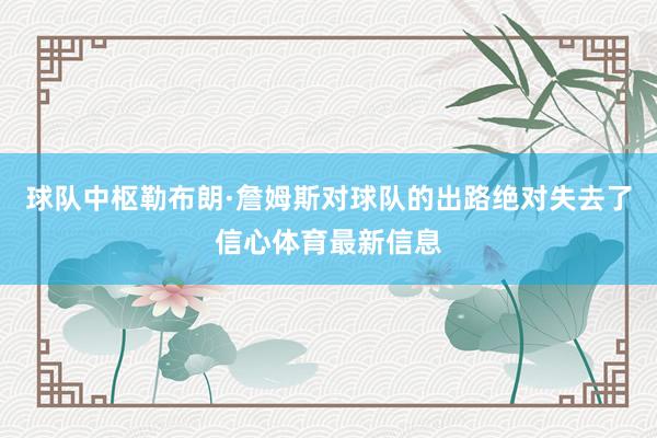 球队中枢勒布朗·詹姆斯对球队的出路绝对失去了信心体育最新信息
