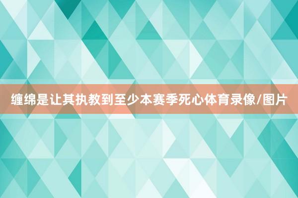 缠绵是让其执教到至少本赛季死心体育录像/图片