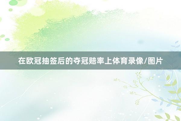 在欧冠抽签后的夺冠赔率上体育录像/图片