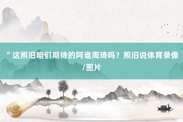 ＂这照旧咱们期待的阿谁周琦吗？照旧说体育录像/图片