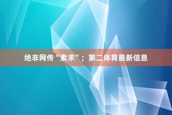绝非网传“索求”；第二体育最新信息