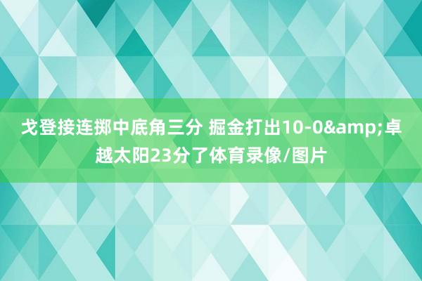 戈登接连掷中底角三分 掘金打出10-0&卓越太阳23分了体育录像/图片
