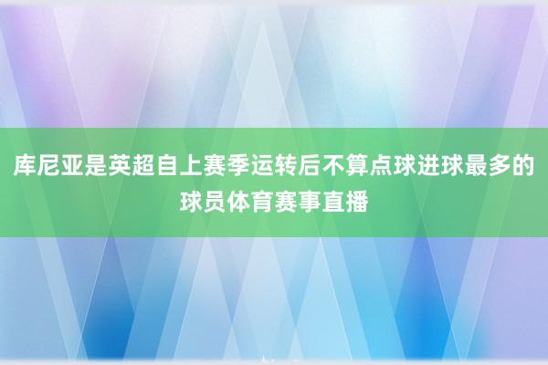 库尼亚是英超自上赛季运转后不算点球进球最多的球员体育赛事直播