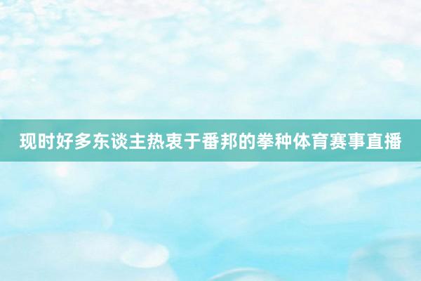 现时好多东谈主热衷于番邦的拳种体育赛事直播