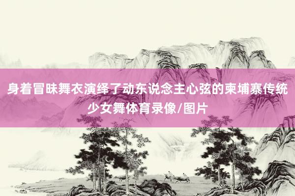 身着冒昧舞衣演绎了动东说念主心弦的柬埔寨传统少女舞体育录像/图片