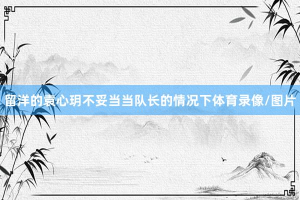 留洋的袁心玥不妥当当队长的情况下体育录像/图片