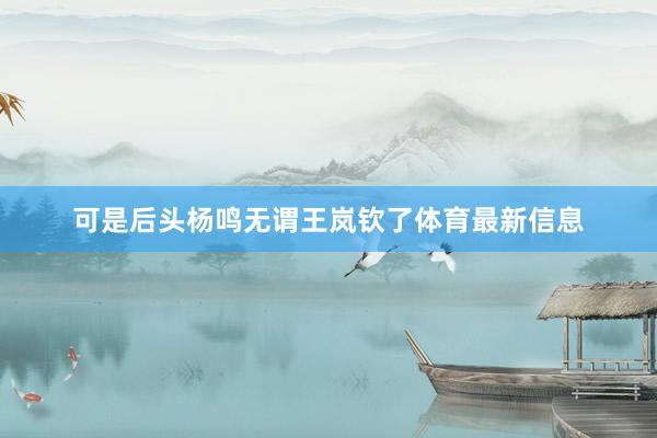 可是后头杨鸣无谓王岚钦了体育最新信息