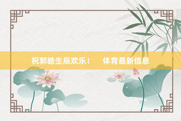 祝郭皓生辰欢乐！    体育最新信息