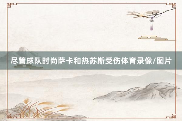 尽管球队时尚萨卡和热苏斯受伤体育录像/图片