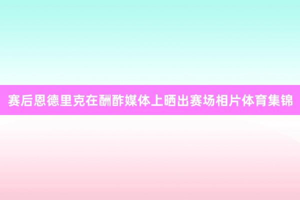 赛后恩德里克在酬酢媒体上晒出赛场相片体育集锦