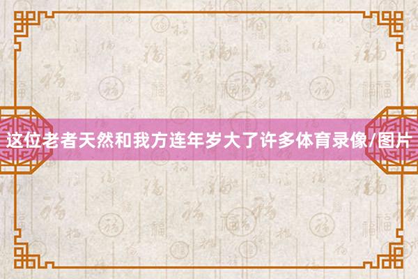 这位老者天然和我方连年岁大了许多体育录像/图片