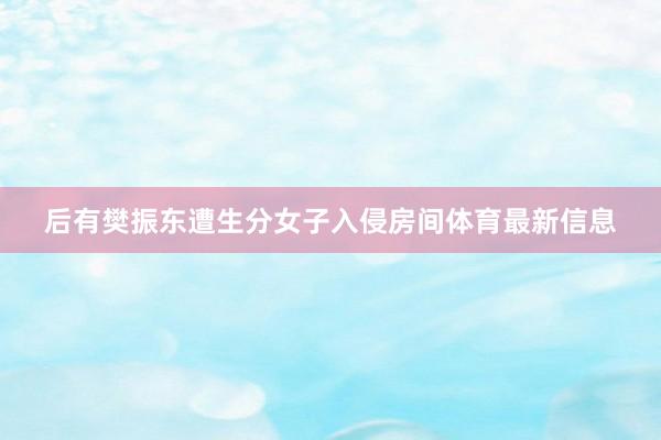后有樊振东遭生分女子入侵房间体育最新信息