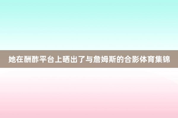 她在酬酢平台上晒出了与詹姆斯的合影体育集锦