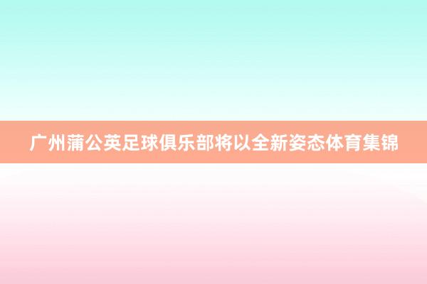 广州蒲公英足球俱乐部将以全新姿态体育集锦