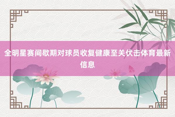 全明星赛间歇期对球员收复健康至关伏击体育最新信息