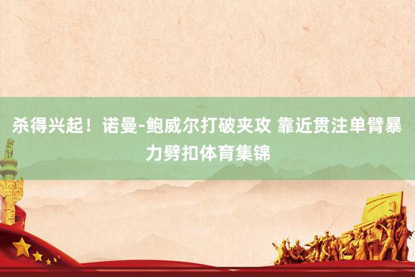 杀得兴起！诺曼-鲍威尔打破夹攻 靠近贯注单臂暴力劈扣体育集锦