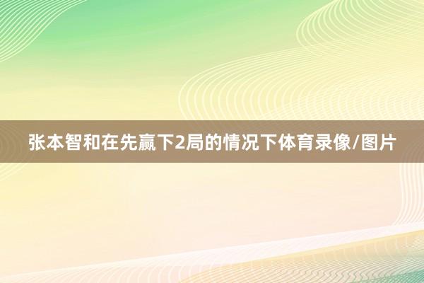 张本智和在先赢下2局的情况下体育录像/图片