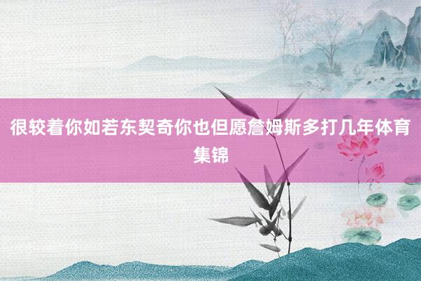 很较着你如若东契奇你也但愿詹姆斯多打几年体育集锦