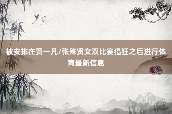 被安排在贾一凡/张殊贤女双比赛猖狂之后进行体育最新信息