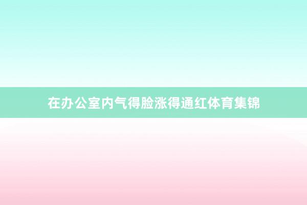 在办公室内气得脸涨得通红体育集锦