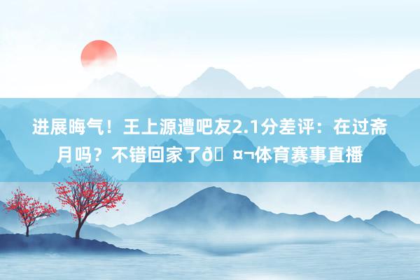 进展晦气！王上源遭吧友2.1分差评：在过斋月吗？不错回家了🤬体育赛事直播