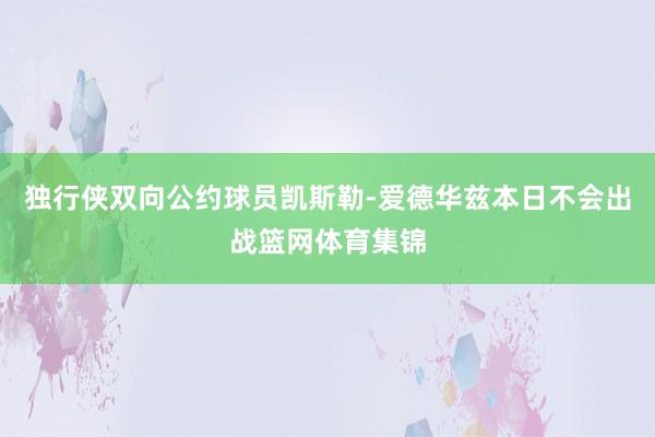 独行侠双向公约球员凯斯勒-爱德华兹本日不会出战篮网体育集锦