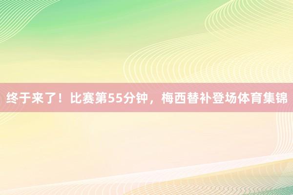 终于来了！比赛第55分钟，梅西替补登场体育集锦