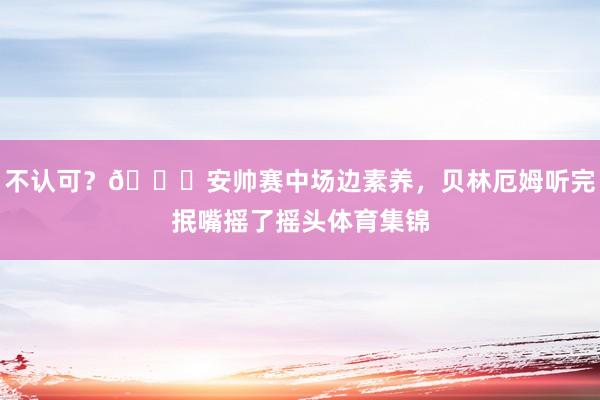 不认可？👀安帅赛中场边素养，贝林厄姆听完抿嘴摇了摇头体育集锦
