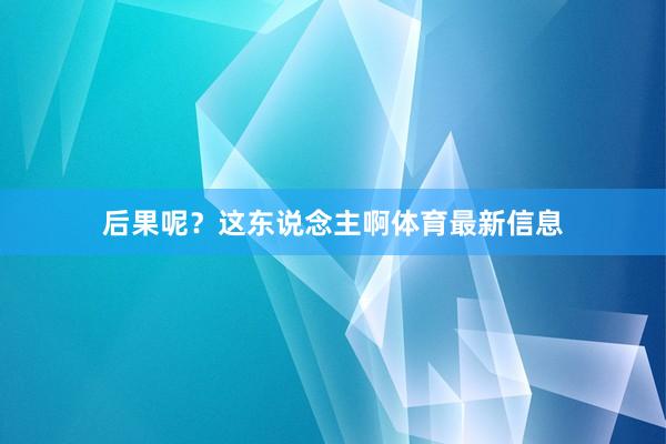 后果呢?这东说念主啊体育最新信息