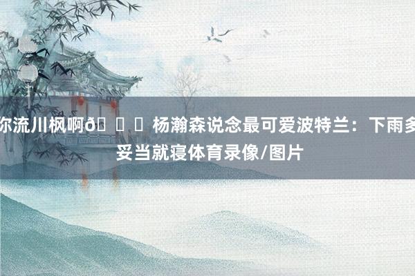 你流川枫啊😂杨瀚森说念最可爱波特兰：下雨多 妥当就寝体育录像/图片
