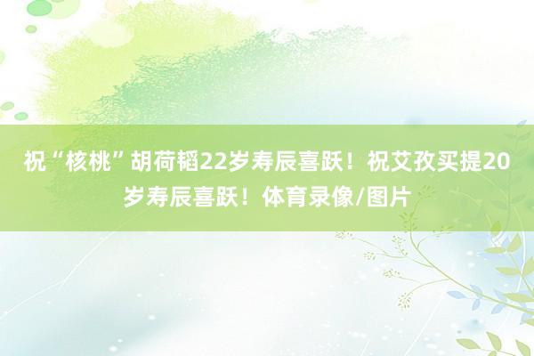 祝“核桃”胡荷韬22岁寿辰喜跃！祝艾孜买提20岁寿辰喜跃！体育录像/图片