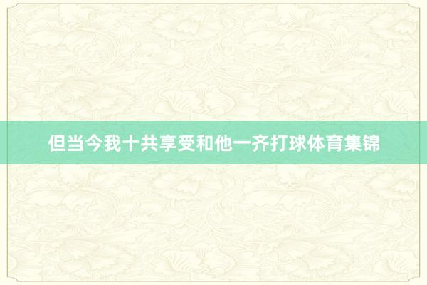 但当今我十共享受和他一齐打球体育集锦