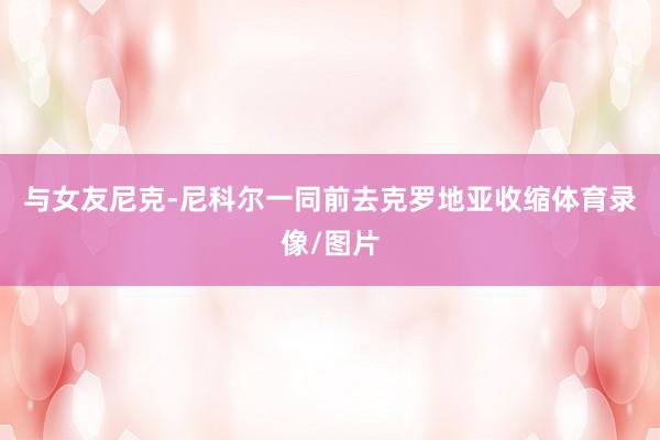 与女友尼克-尼科尔一同前去克罗地亚收缩体育录像/图片