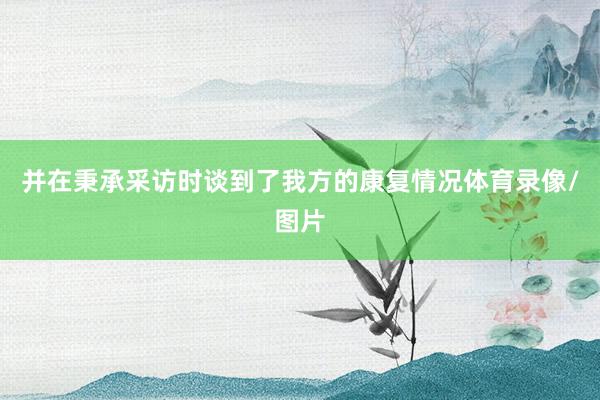 并在秉承采访时谈到了我方的康复情况体育录像/图片