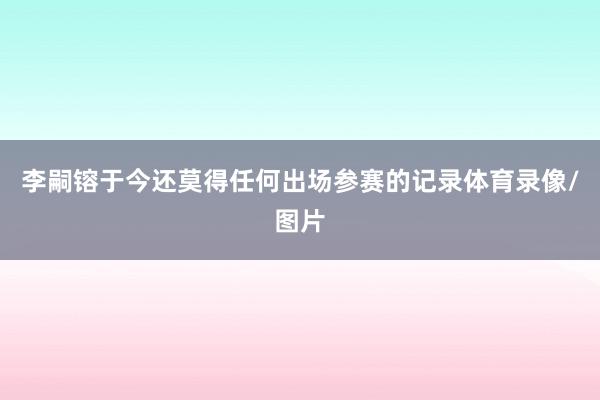 李嗣镕于今还莫得任何出场参赛的记录体育录像/图片