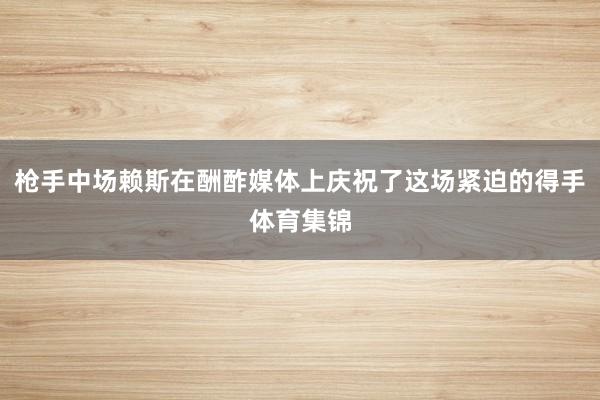 枪手中场赖斯在酬酢媒体上庆祝了这场紧迫的得手体育集锦