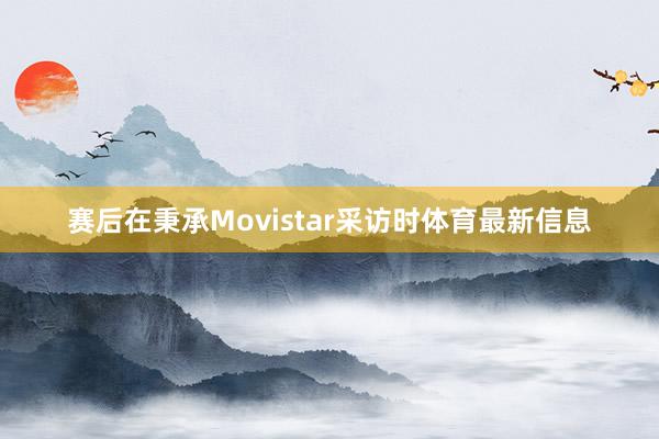 赛后在秉承Movistar采访时体育最新信息