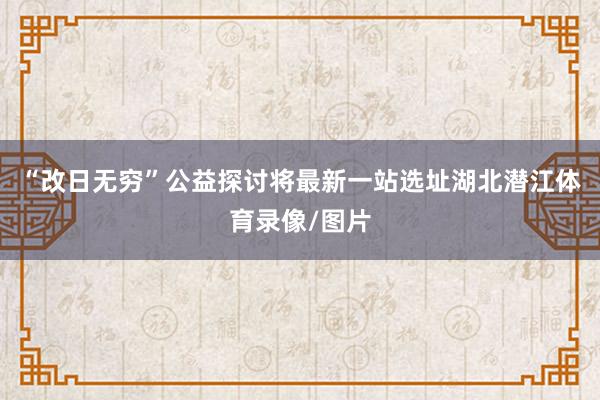 “改日无穷”公益探讨将最新一站选址湖北潜江体育录像/图片
