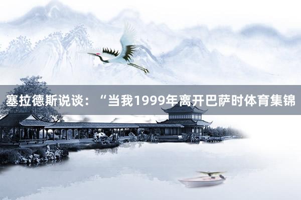 塞拉德斯说谈：“当我1999年离开巴萨时体育集锦