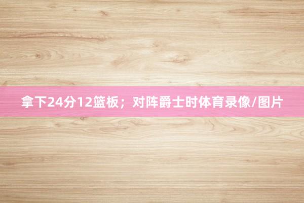 拿下24分12篮板；对阵爵士时体育录像/图片