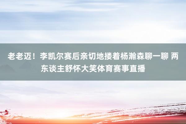 老老迈！李凯尔赛后亲切地搂着杨瀚森聊一聊 两东谈主舒怀大笑体育赛事直播